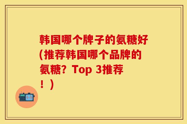 韩国哪个牌子的氨糖好(推荐韩国哪个品牌的氨糖?Top 3推荐!) 韩国哪个牌子的氨糖好(推荐韩国哪个品牌的氨糖?Top 3推荐!)