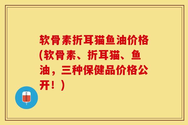 软骨素折耳猫鱼油价格(软骨素、折耳猫、鱼油，三种保健品价格公开！)