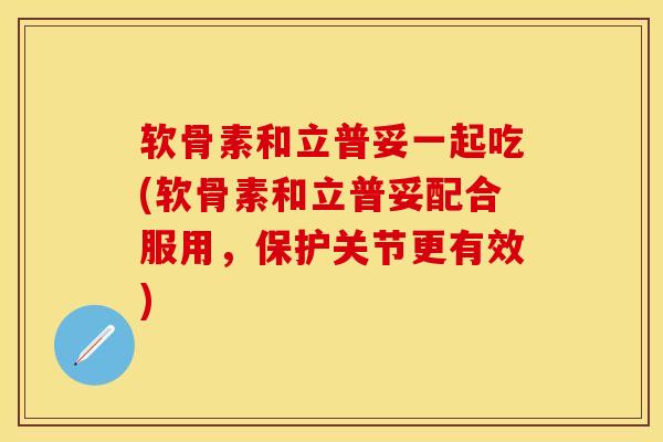 软骨素和立普妥一起吃(软骨素和立普妥配合服用，保护关节更有效)