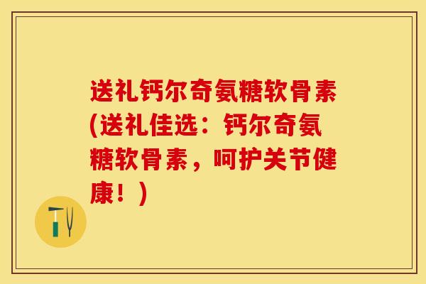 送礼钙尔奇氨糖软骨素(送礼佳选：钙尔奇氨糖软骨素，呵护关节健康！)