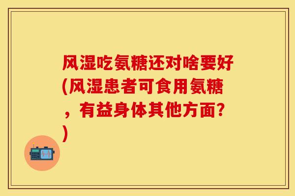 风湿吃氨糖还对啥要好(风湿患者可食用氨糖，有益身体其他方面？)