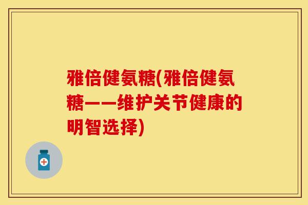 雅倍健氨糖(雅倍健氨糖——维护关节健康的明智选择)