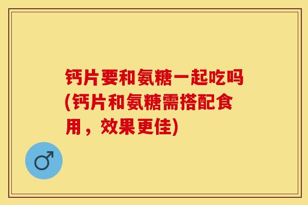 钙片要和氨糖一起吃吗(钙片和氨糖需搭配食用，效果更佳)