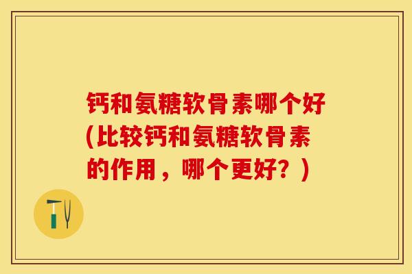 钙和氨糖软骨素哪个好(比较钙和氨糖软骨素的作用，哪个更好？)