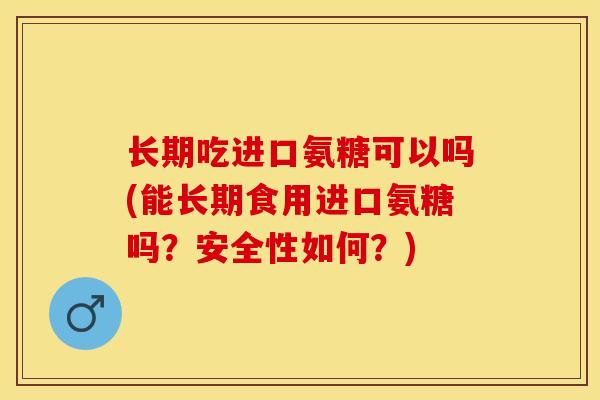 长期吃进口氨糖可以吗(能长期食用进口氨糖吗？安全性如何？)