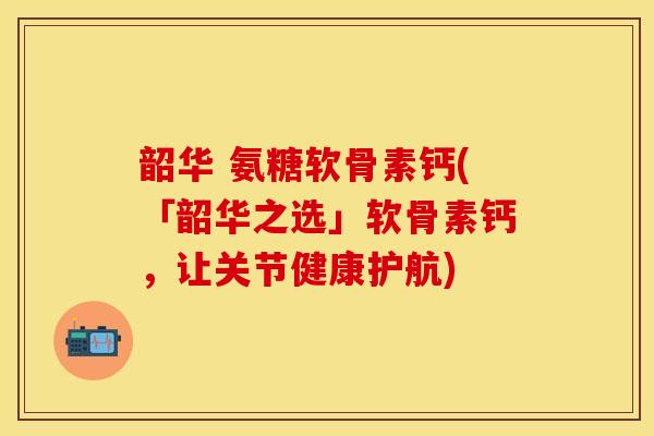 韶华 氨糖软骨素钙(「韶华之选」软骨素钙，让关节健康护航)