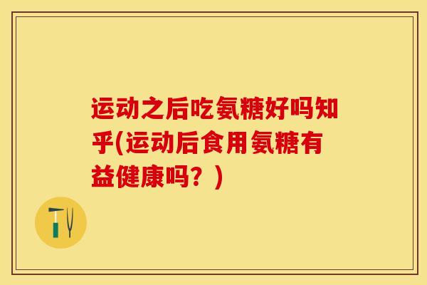 运动之后吃氨糖好吗知乎(运动后食用氨糖有益健康吗？)