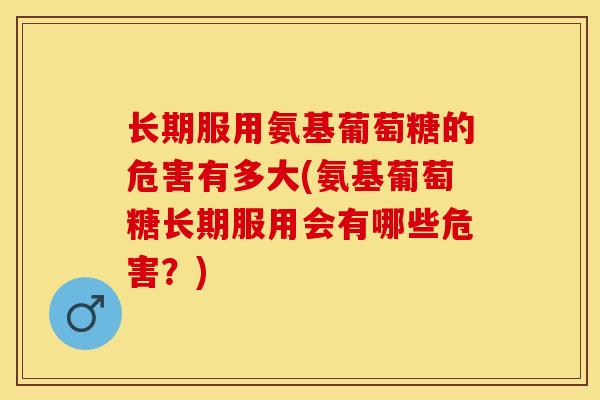 长期服用氨基葡萄糖的危害有多大(氨基葡萄糖长期服用会有哪些危害？)