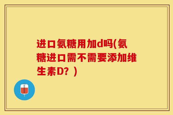 进口氨糖用加d吗(氨糖进口需不需要添加维生素D？)