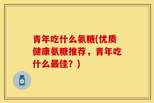 青年吃什么氨糖(优质健康氨糖推荐，青年吃什么佳？)