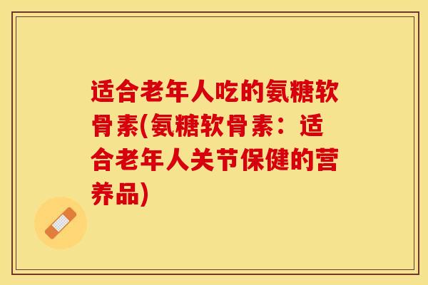 适合老年人吃的氨糖软骨素(氨糖软骨素:适合老年人关节保健的营养品) 适合老年人吃的氨糖软骨素(氨糖软骨素:适合老年人关节保健的营养品)