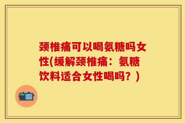 颈椎痛可以喝氨糖吗女性(缓解颈椎痛：氨糖饮料适合女性喝吗？)