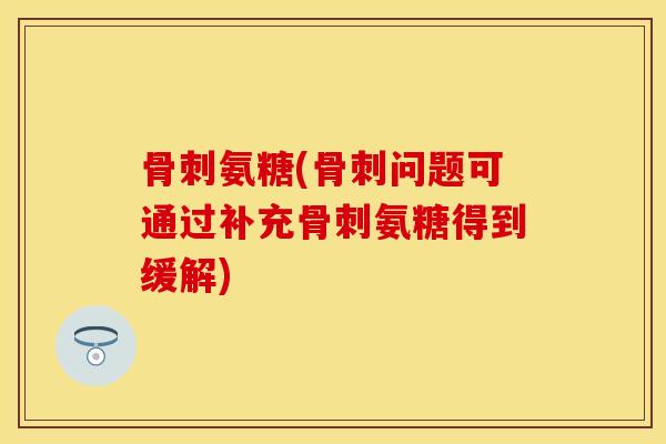 骨刺氨糖(骨刺问题可通过补充骨刺氨糖得到缓解)