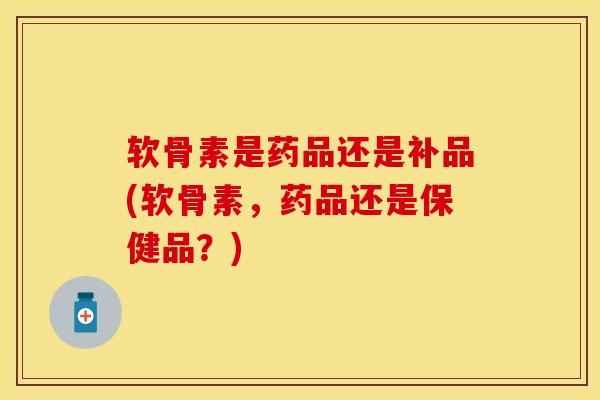 软骨素是药品还是补品(软骨素，药品还是保健品？)