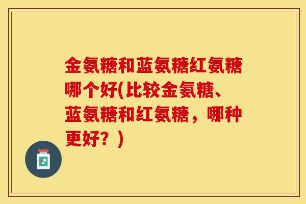 金氨糖和蓝氨糖红氨糖哪个好(比较金氨糖、蓝氨糖和红氨糖,哪种更好?) 金氨糖和蓝氨糖红氨糖哪个好(比较金氨糖、蓝氨糖和红氨糖,哪种更好?)