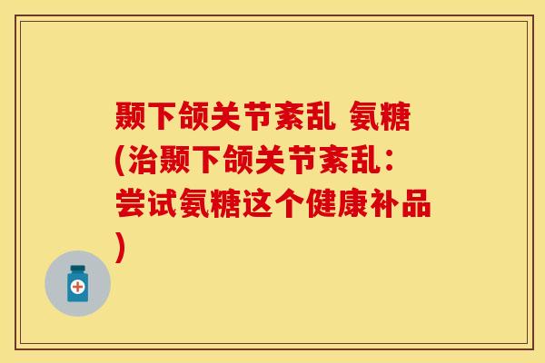 颞下颌关节紊乱 氨糖(治颞下颌关节紊乱：尝试氨糖这个健康补品)