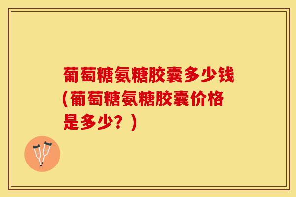 葡萄糖氨糖胶囊多少钱(葡萄糖氨糖胶囊价格是多少？)