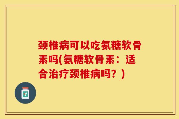 颈椎病可以吃氨糖软骨素吗(氨糖软骨素：适合治疗颈椎病吗？)