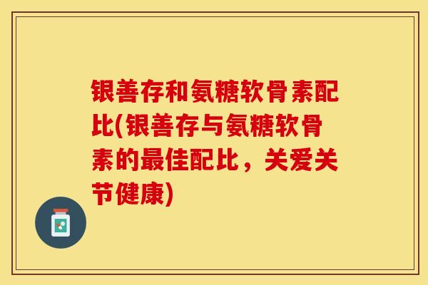 银善存和氨糖软骨素配比(银善存与氨糖软骨素的最佳配比，关爱关节健康)