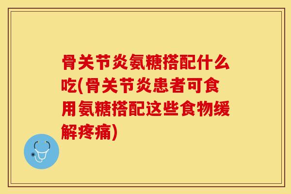 骨关节炎氨糖搭配什么吃(骨关节炎患者可食用氨糖搭配这些食物缓解疼痛)