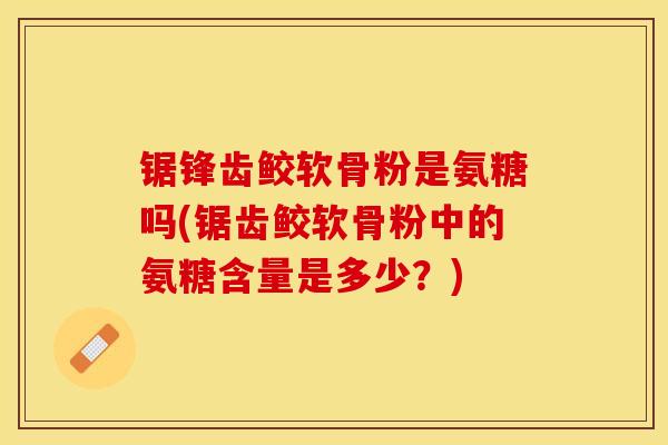 锯锋齿鲛软骨粉是氨糖吗(锯齿鲛软骨粉中的氨糖含量是多少？)