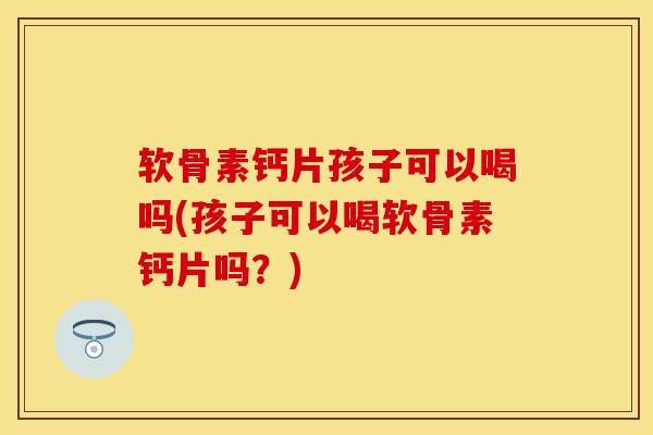 软骨素钙片孩子可以喝吗(孩子可以喝软骨素钙片吗？)