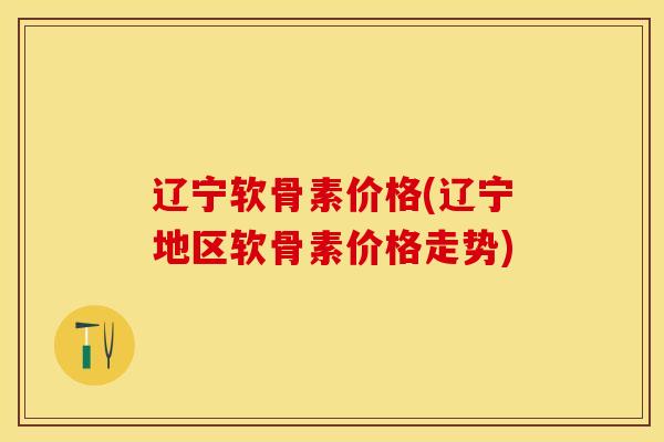 辽宁软骨素价格(辽宁地区软骨素价格走势)