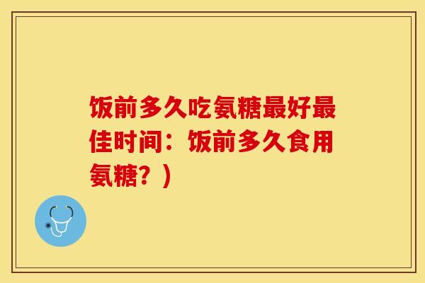 饭前多久吃氨糖最好最佳时间：饭前多久食用氨糖？)