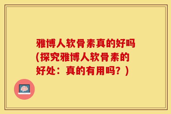 雅博人软骨素真的好吗(探究雅博人软骨素的好处：真的有用吗？)