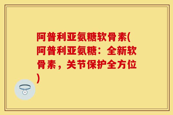 阿普利亚氨糖软骨素(阿普利亚氨糖：全新软骨素，关节保护全方位)