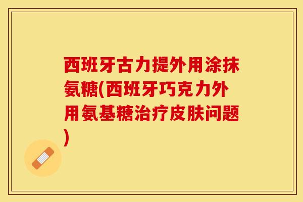 西班牙古力提外用涂抹氨糖(西班牙巧克力外用氨基糖治疗皮肤问题)