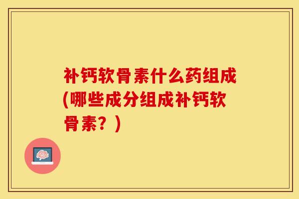 补钙软骨素什么药组成(哪些成分组成补钙软骨素？)