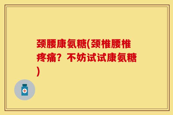 颈腰康氨糖(颈椎腰椎疼痛？不妨试试康氨糖)