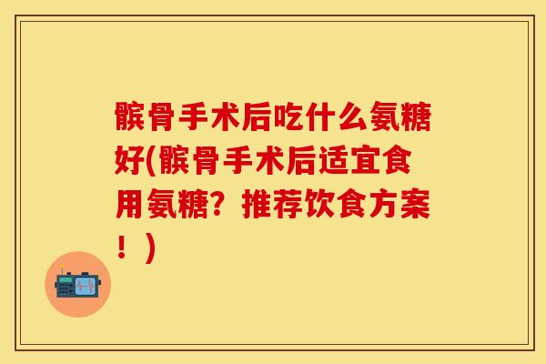 髌骨手术后吃什么氨糖好(髌骨手术后适宜食用氨糖？推荐饮食方案！)