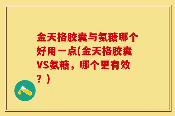 金天格胶囊与氨糖哪个好用一点(金天格胶囊VS氨糖，哪个更有效？)
