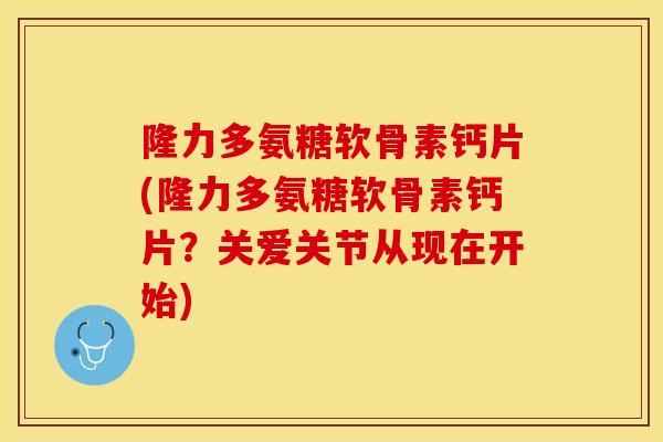 隆力多氨糖软骨素钙片(隆力多氨糖软骨素钙片？关爱关节从现在开始)