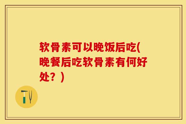 软骨素可以晚饭后吃(晚餐后吃软骨素有何好处？)