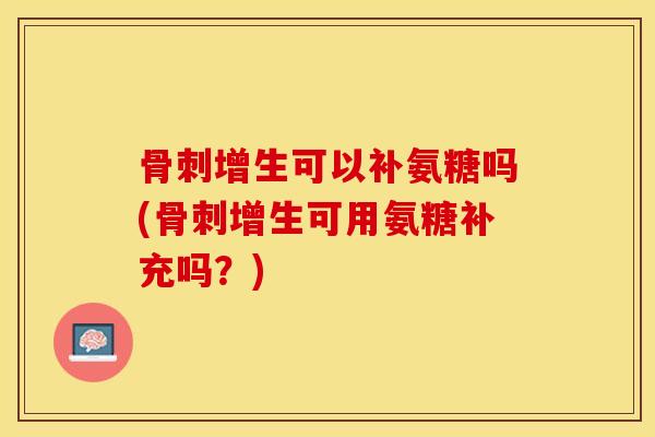 骨刺增生可以补氨糖吗(骨刺增生可用氨糖补充吗？)