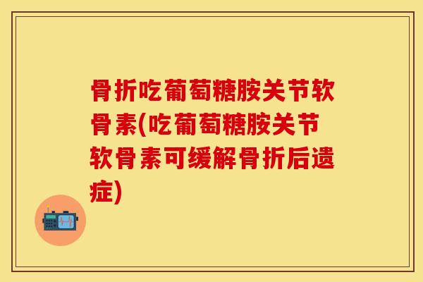 骨折吃葡萄糖胺关节软骨素(吃葡萄糖胺关节软骨素可缓解骨折后遗症)