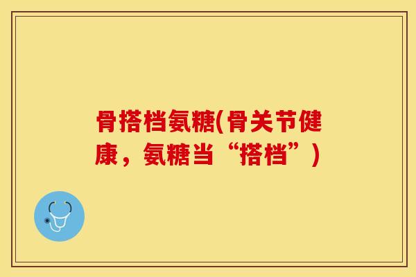骨搭档氨糖(骨关节健康，氨糖当“搭档”)