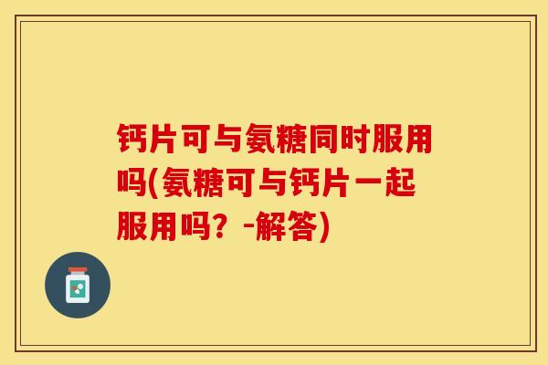 钙片可与氨糖同时服用吗(氨糖可与钙片一起服用吗？-解答)