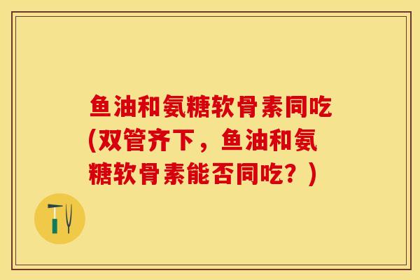鱼油和氨糖软骨素同吃(双管齐下，鱼油和氨糖软骨素能否同吃？)