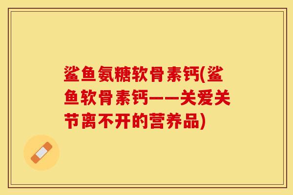 鲨鱼氨糖软骨素钙(鲨鱼软骨素钙——关爱关节离不开的营养品)