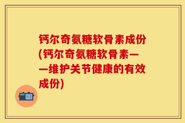钙尔奇氨糖软骨素成份(钙尔奇氨糖软骨素——维护关节健康的有效成份)