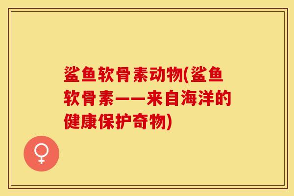 鲨鱼软骨素动物(鲨鱼软骨素——来自海洋的健康保护奇物)