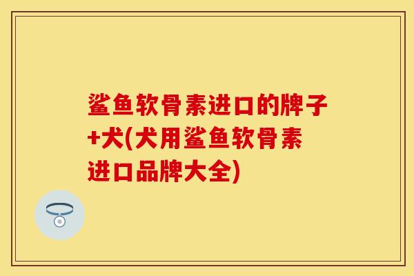 鲨鱼软骨素进口的牌子+犬(犬用鲨鱼软骨素进口品牌大全)