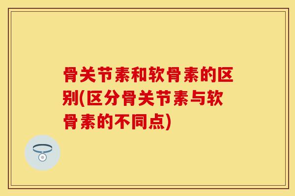 骨关节素和软骨素的区别(区分骨关节素与软骨素的不同点)