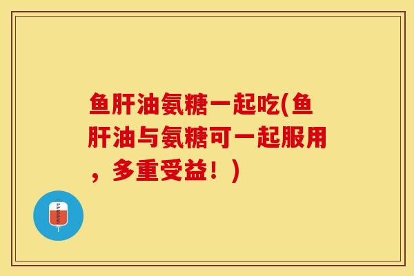 鱼肝油氨糖一起吃(鱼肝油与氨糖可一起服用，多重受益！)