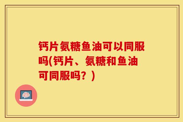 钙片氨糖鱼油可以同服吗(钙片、氨糖和鱼油可同服吗？)
