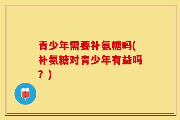 青少年需要补氨糖吗(补氨糖对青少年有益吗？)